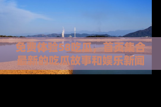 免费体验58吃瓜，首页集合最新的吃瓜故事和娱乐新闻，让你不再错过任何热点！