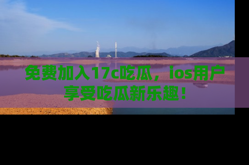免费加入17c吃瓜,ios用户享受吃瓜新乐趣!