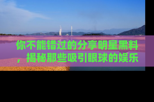 你不能错过的分享明星黑料，揭秘那些吸引眼球的娱乐新闻。