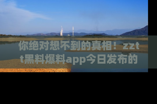 你绝对想不到的真相！zztt黑料爆料app今日发布的黑料让人叫绝！