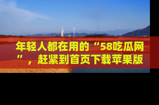 年轻人都在用的“58吃瓜网”，赶紧到首页下载苹果版吧！