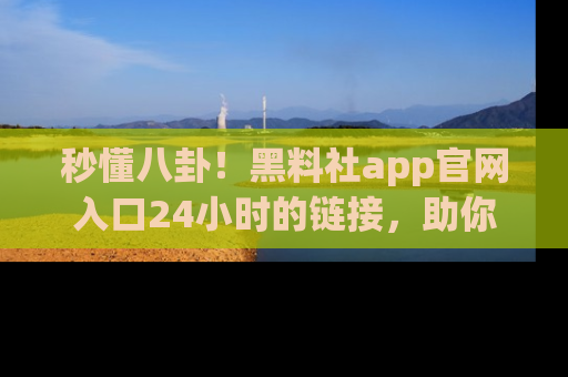 秒懂八卦！黑料社app官网入口24小时的链接，助你及时获取热搜焦点