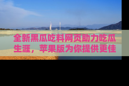全新黑瓜吃料网页助力吃瓜生涯，苹果版为你提供更佳体验！