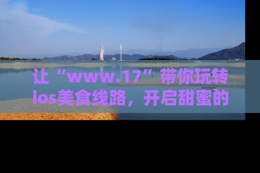 让“www.17”带你玩转ios美食线路，开启甜蜜的吃瓜时光吧！