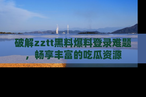 破解zztt黑料爆料登录难题，畅享丰富的吃瓜资源