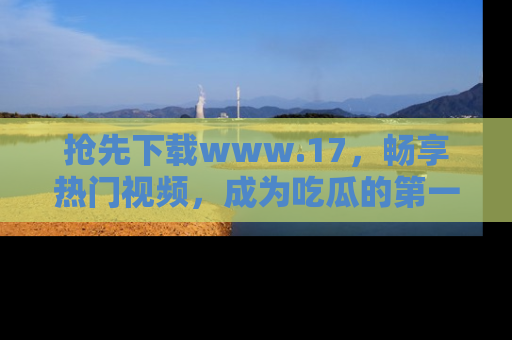 抢先下载www.17，畅享热门视频，成为吃瓜的第一手信息者！