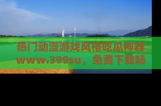 热门动漫游戏风格吃瓜神器www.399su，免费下载畅享精彩