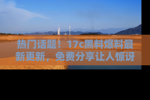 热门话题！17c黑料爆料最新更新，免费分享让人惊讶的事实！