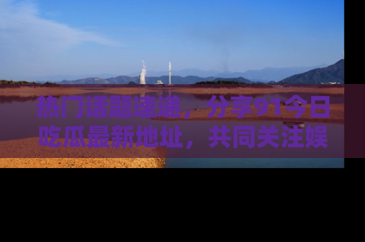 热门话题速递，分享91今日吃瓜最新地址，共同关注娱乐圈的风云变幻！