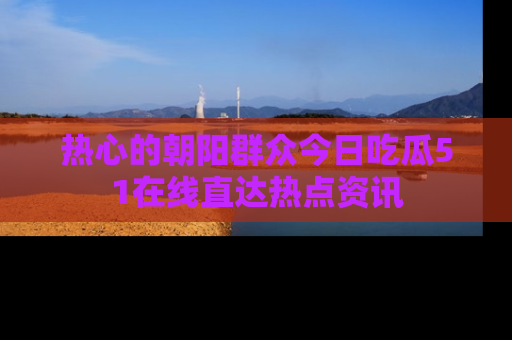 热心的朝阳群众今日吃瓜51在线直达热点资讯