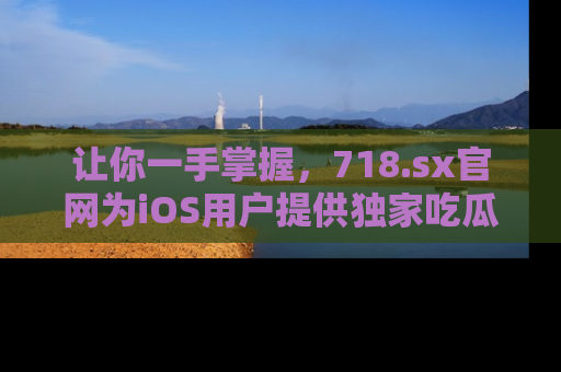 让你一手掌握，718.sx官网为iOS用户提供独家吃瓜内容！
