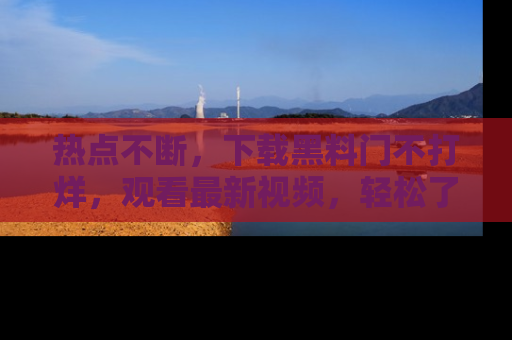 热点不断，下载黑料门不打烊，观看最新视频，轻松了解娱乐八卦！