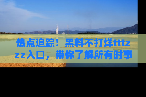 热点追踪！黑料不打烊tttzzz入口，带你了解所有时事动态，赶紧打开网址链接！