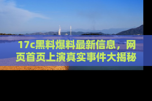17c黑料爆料最新信息,网页首页上演真实事件大揭秘