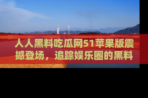 人人黑料吃瓜网51苹果版震撼登场,追踪娱乐圈的黑料与热闻