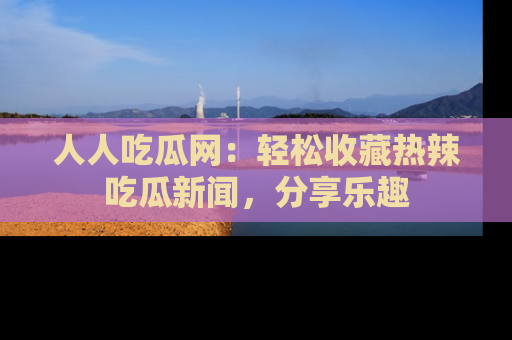 人人吃瓜网:轻松收藏热辣吃瓜新闻,分享乐趣