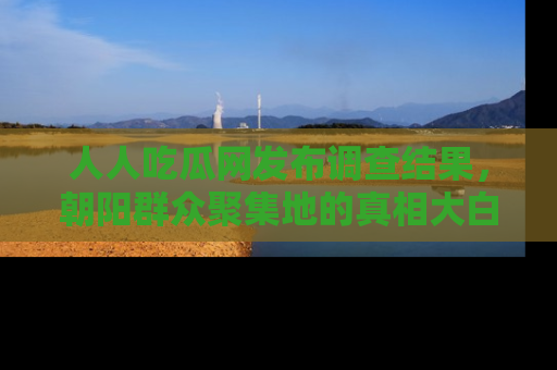 人人吃瓜网发布调查结果,朝阳群众聚集地的真相大白