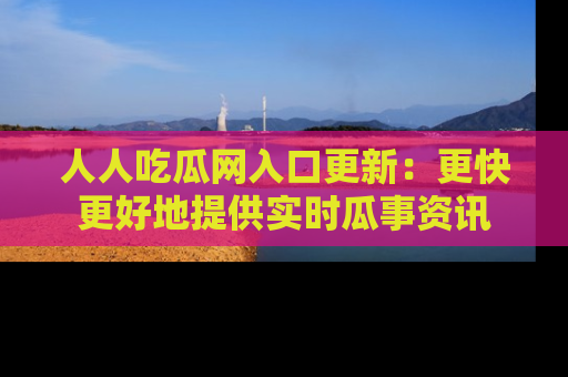 人人吃瓜网入口更新:更快更好地提供实时瓜事资讯
