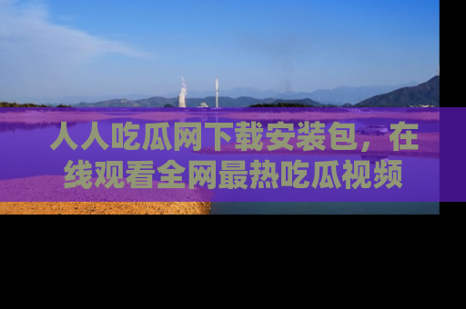 人人吃瓜网下载安装包,在线观看全网最热吃瓜视频