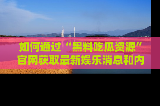 如何通过“黑料吃瓜资源”官网获取最新娱乐消息和内幕爆料