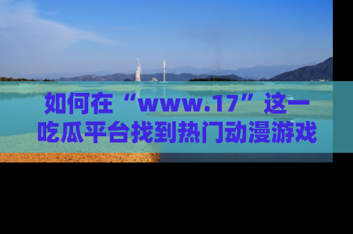 如何在“www.17”这一吃瓜平台找到热门动漫游戏风格的链接?