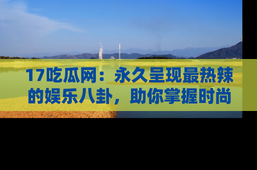 17吃瓜网:永久呈现最热辣的娱乐八卦,助你掌握时尚趋势
