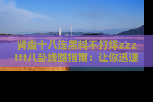 肾虚十八连黑料不打烊zzzttt八卦线路指南:让你迅速掌握热点事件脉络