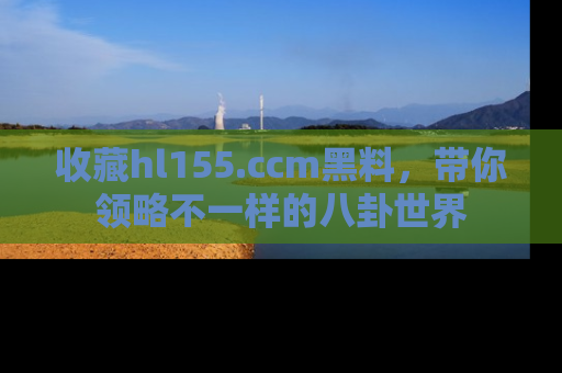 收藏hl155.ccm黑料,带你领略不一样的八卦世界