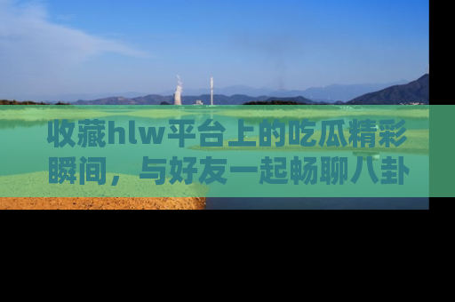 收藏hlw平台上的吃瓜精彩瞬间,与好友一起畅聊八卦趣闻!