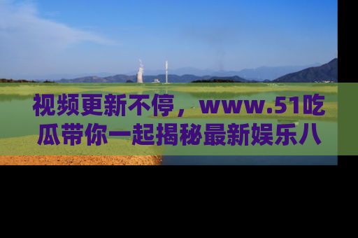 视频更新不停,www.51吃瓜带你一起揭秘最新娱乐八卦,畅享信息盛宴!
