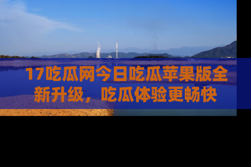17吃瓜网今日吃瓜苹果版全新升级,吃瓜体验更畅快