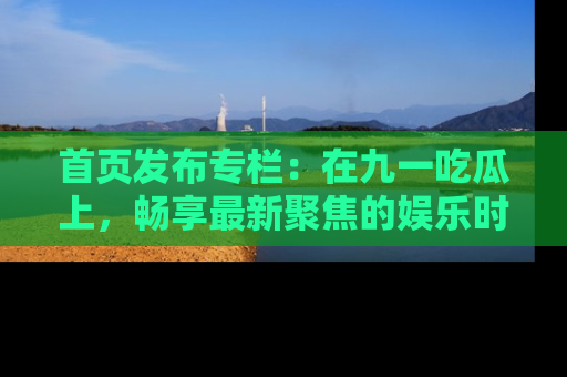 首页发布专栏:在九一吃瓜上,畅享最新聚焦的娱乐时讯