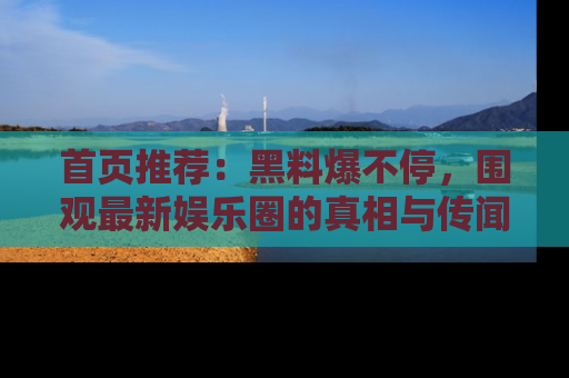 首页推荐:黑料爆不停,围观最新娱乐圈的真相与传闻