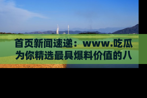 首页新闻速递：www.吃瓜为你精选最具爆料价值的八卦和趣闻！
