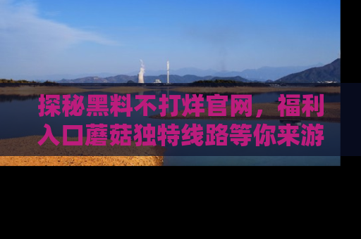 探秘黑料不打烊官网，福利入口蘑菇独特线路等你来游玩！