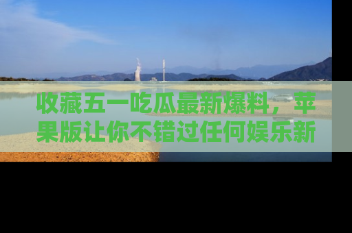 收藏五一吃瓜最新爆料,苹果版让你不错过任何娱乐新闻