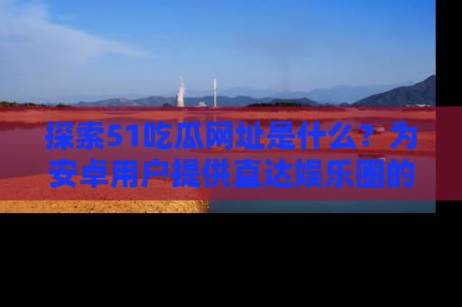 探索51吃瓜网址是什么？为安卓用户提供直达娱乐圈的途径