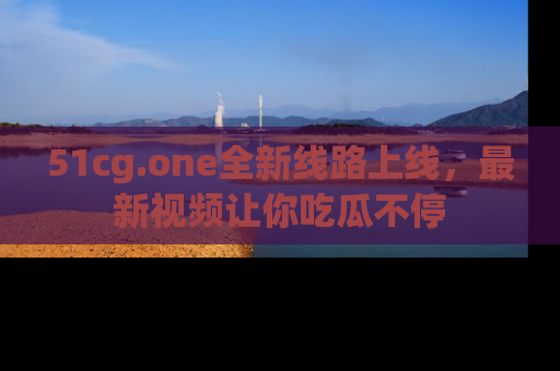 51cg.one全新线路上线,最新视频让你吃瓜不停