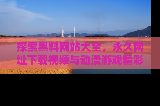 探索黑料网站大全,永久网址下载视频与动漫游戏精彩瞬间!