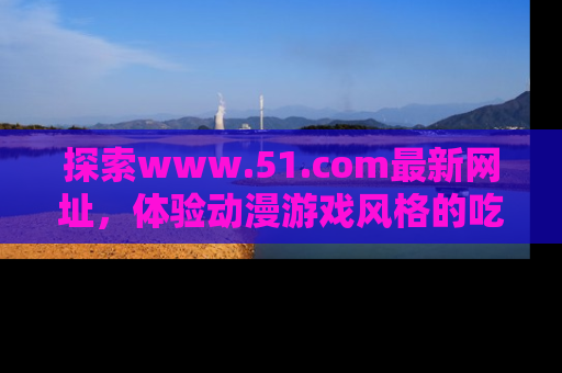 探索www.51.com最新网址,体验动漫游戏风格的吃瓜乐趣!