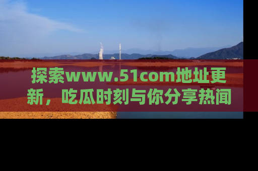 探索www.51com地址更新,吃瓜时刻与你分享热闻