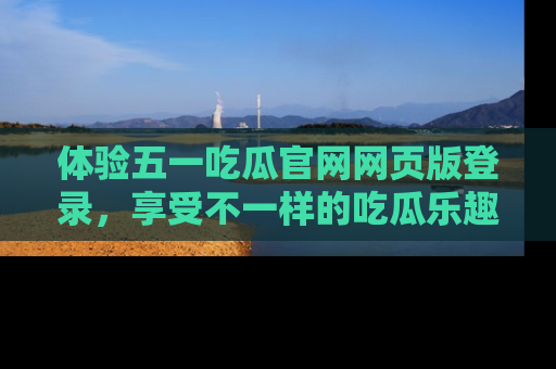 体验五一吃瓜官网网页版登录,享受不一样的吃瓜乐趣与互动体验