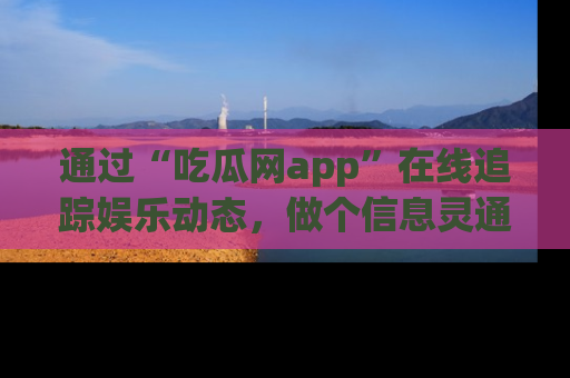 通过“吃瓜网app”在线追踪娱乐动态,做个信息灵通的吃瓜群众!