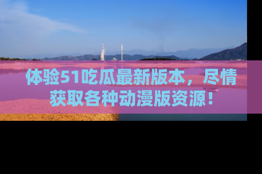 体验51吃瓜最新版本,尽情获取各种动漫版资源!
