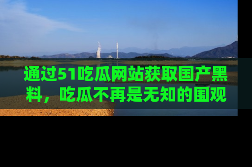 通过51吃瓜网站获取国产黑料,吃瓜不再是无知的围观者