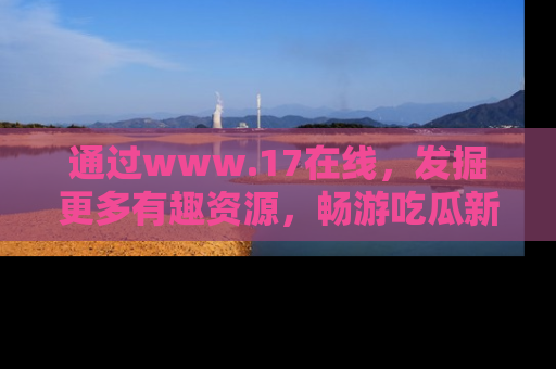 通过www.17在线,发掘更多有趣资源,畅游吃瓜新闻海洋