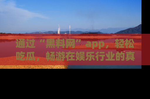 通过“黑料网”app,轻松吃瓜,畅游在娱乐行业的真实世界!
