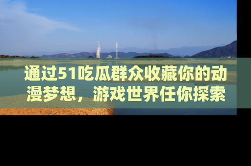 通过51吃瓜群众收藏你的动漫梦想,游戏世界任你探索