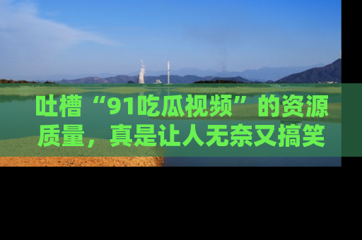 吐槽“91吃瓜视频”的资源质量,真是让人无奈又搞笑!