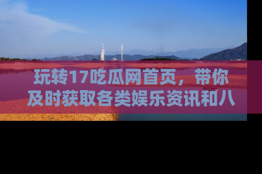 玩转17吃瓜网首页,带你及时获取各类娱乐资讯和八卦故事!
